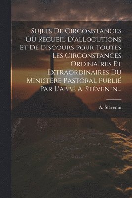 bokomslag Sujets De Circonstances Ou Recueil D'allocutions Et De Discours Pour Toutes Les Circonstances Ordinaires Et Extraordinaires Du Ministre Pastoral Publi Par L'abb A. Stvenin...