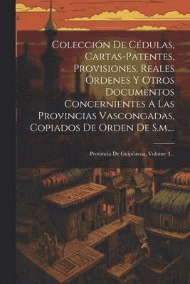 Coleccin De Cdulas, Cartas-patentes, Provisiones, Reales rdenes Y Otros Documentos Concernientes A Las Provincias Vascongadas, Copiados De Orden De S.m.... 1