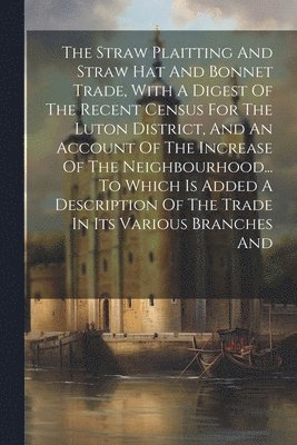 bokomslag The Straw Plaitting And Straw Hat And Bonnet Trade, With A Digest Of The Recent Census For The Luton District, And An Account Of The Increase Of The Neighbourhood... To Which Is Added A Description