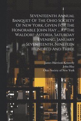 Seventeenth Annual Banquet Of The Ohio Society Of New York, Given For The Honorable John Hay ... At The Waldorf-astoria, Saturday Evening, January Seventeenth, Nineteen Hundred And Three