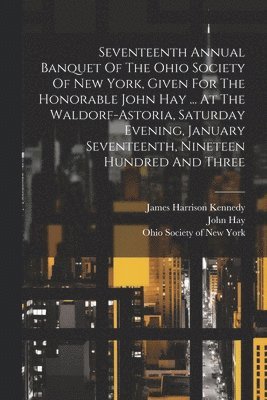 Seventeenth Annual Banquet Of The Ohio Society Of New York, Given For The Honorable John Hay ... At The Waldorf-astoria, Saturday Evening, January Seventeenth, Nineteen Hundred And Three 1