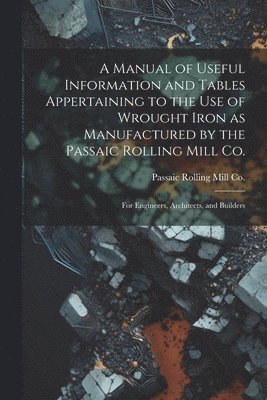 A Manual of Useful Information and Tables Appertaining to the use of Wrought Iron as Manufactured by the Passaic Rolling Mill Co.; for Engineers, Architects, and Builders 1