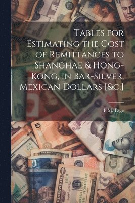 bokomslag Tables for Estimating the Cost of Remittances to Shanghae & Hong-Kong, in Bar-Silver, Mexican Dollars [&c.]