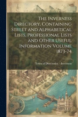 The Inverness Directory, Containing Street and Alphabetical Lists, Professional Lists and Other Useful Information Volume 1873-74 1