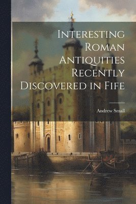 Andrew Small - Interesting Roman Antiquities Recently Discovered in Fife, Häftad