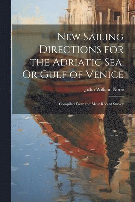 New Sailing Directions for the Adriatic Sea, Or Gulf of Venice 1