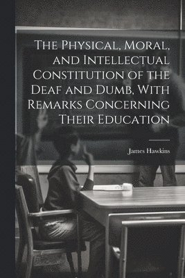 The Physical, Moral, and Intellectual Constitution of the Deaf and Dumb, With Remarks Concerning Their Education 1