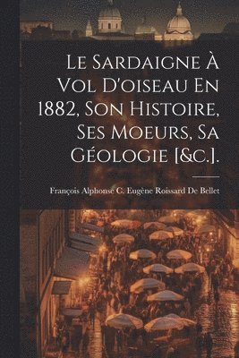 Le Sardaigne  Vol D'oiseau En 1882, Son Histoire, Ses Moeurs, Sa Gologie [&c.]. 1