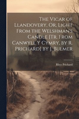 The Vicar of Llandovery, Or, Light From the Welshman's Candle [Tr. From Canwyll Y Cymry, by R. Prichard] by J. Bulmer 1