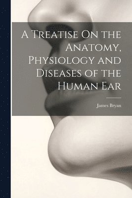 Treatise On the Anatomy, Physiology and Diseases of the Human Ear