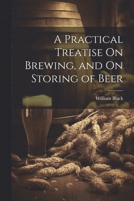 Practical Treatise On Brewing, and On Storing of Beer