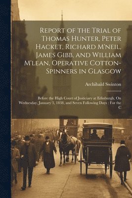 Report of the Trial of Thomas Hunter, Peter Hacket, Richard M'neil, James Gibb, and William M'lean, Operative Cotton-Spinners in Glasgow 1