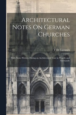 Architectural Notes On German Churches; With Notes Written During an Architectural Tour in Picardy and Normandy 1