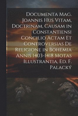 Documenta Mag. Joannis Hus Vitam, Doctrinam, Causam in Constantiensi Concilio Actam Et Controversias De Religione in Bohemia Annis 1403-1418 Motas Illustrantia, Ed. F. Palack 1