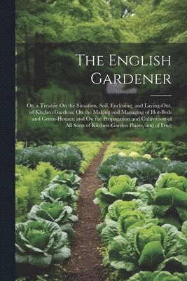 The English Gardener: Or, a Treatise On the Situation, Soil, Enclosing, and Laying-Out, of Kitchen Gardens; On the Making and Managing of Ho 1