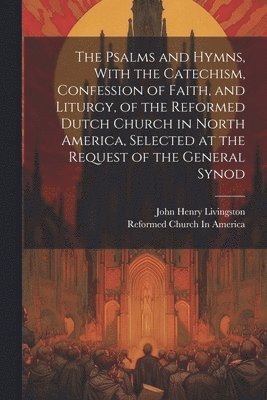 bokomslag The Psalms and Hymns, With the Catechism, Confession of Faith, and Liturgy, of the Reformed Dutch Church in North America, Selected at the Request of the General Synod