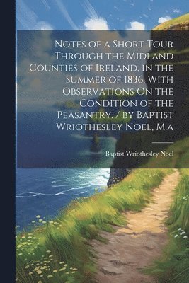 bokomslag Notes of a Short Tour Through the Midland Counties of Ireland, in the Summer of 1836, With Observations On the Condition of the Peasantry. / by Baptist Wriothesley Noel, M.a