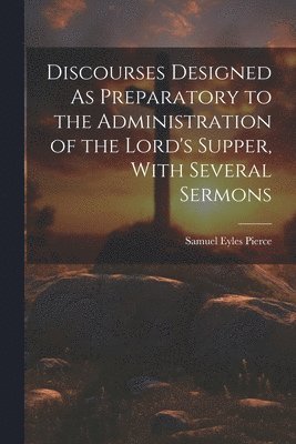 Samuel Eyles Pierce - Discourses Designed As Preparatory to the Administration of the Lord's Supper, With Several Sermons, Häftad