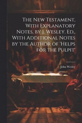 bokomslag The New Testament, With Explanatory Notes, by J. Wesley. Ed., With Additional Notes by the Author of 'helps for the Pulpit'
