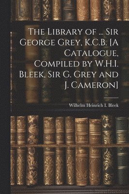 The Library of ... Sir George Grey, K.C.B. [A Catalogue, Compiled by W.H.I. Bleek, Sir G. Grey and J. Cameron] 1