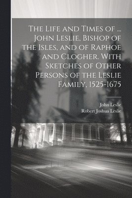 bokomslag The Life and Times of ... John Leslie, Bishop of the Isles, and of Raphoe and Clogher. With Sketches of Other Persons of the Leslie Family, 1525-1675