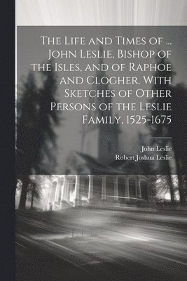 Life and Times of ... John Leslie, Bishop of the Isles, and of Raphoe and Clogher. With Sketches of Other Persons of the Leslie Family, 1525-1675
