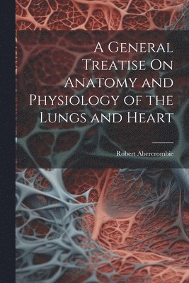 bokomslag A General Treatise On Anatomy and Physiology of the Lungs and Heart