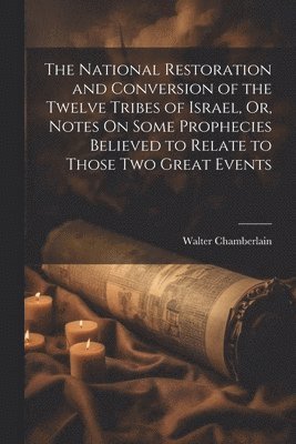 The National Restoration and Conversion of the Twelve Tribes of Israel, Or, Notes On Some Prophecies Believed to Relate to Those Two Great Events 1