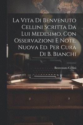 La Vita Di Benvenuto Cellini Scritta Da Lui Medesimo, Con Osservazioni E Note. Nuova Ed. Per Cura Di B. Bianchi 1