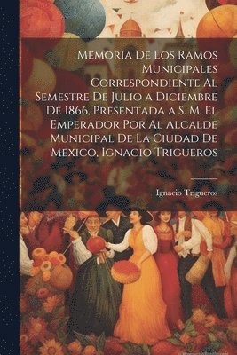 bokomslag Memoria De Los Ramos Municipales Correspondiente Al Semestre De Julio a Diciembre De 1866, Presentada a S. M. El Emperador Por Al Alcalde Municipal De La Ciudad De Mexico, Ignacio Trigueros