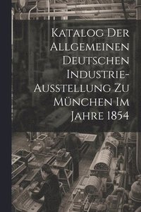 bokomslag Katalog Der Allgemeinen Deutschen Industrie-Ausstellung Zu Mnchen Im Jahre 1854