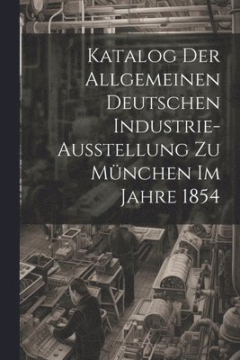 Katalog Der Allgemeinen Deutschen Industrie-Ausstellung Zu Mnchen Im Jahre 1854 1