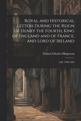 Royal and Historical Letters During the Reign of Henry the Fourth, King of England and of France, and Lord of Ireland