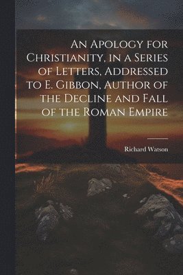 Apology for Christianity, in a Series of Letters, Addressed to E. Gibbon, Author of the Decline and Fall of the Roman Empire