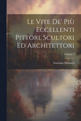 Le Vite De' Pi Eccellenti Pittori, Scultori Ed Architettori; Volume 4 1