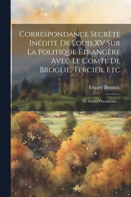 Correspondance Secrte Indite De Louis XV Sur La Politique trangre Avec Le Comte De Broglie, Tercier, Etc 1