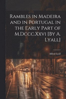 Rambles in Madeira and in Portugal in the Early Part of M.Dccc.Xxvi [By A. Lyall] 1