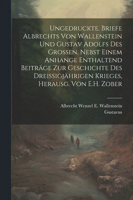 Ungedruckte. Briefe Albrechts Von Wallenstein Und Gustav Adolfs Des Grossen, Nebst Einem Anhange Enthaltend Beitrge Zur Geschichte Des Dreissigjhrigen Krieges, Herausg. Von E.H. Zober 1