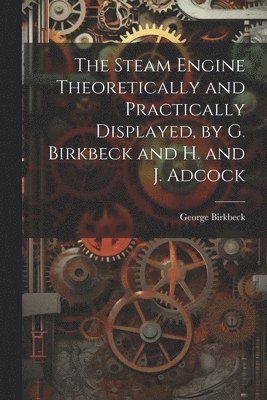 The Steam Engine Theoretically and Practically Displayed, by G. Birkbeck and H. and J. Adcock 1
