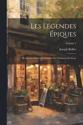 Les Légendes Épiques: Recherches Sur La Formation Des Chansons De Geste; Volume 1 1