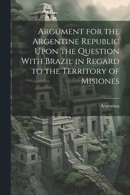 Argument for the Argentine Republic Upon the Question With Brazil in Regard to the Territory of Misiones 1