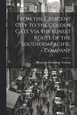 Benjamin Cummings Truman - From the Crescent City to the Golden Gate Via the Sunset Route of the Southern Pacific Company, Häftad