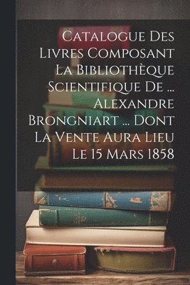 bokomslag Catalogue Des Livres Composant La Bibliothque Scientifique De ... Alexandre Brongniart ... Dont La Vente Aura Lieu Le 15 Mars 1858