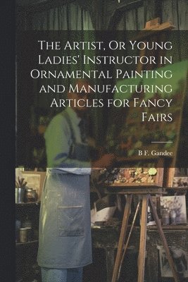 bokomslag Artist, Or Young Ladies' Instructor in Ornamental Painting and Manufacturing Articles for Fancy Fairs