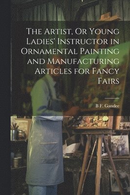 bokomslag The Artist, Or Young Ladies' Instructor in Ornamental Painting and Manufacturing Articles for Fancy Fairs