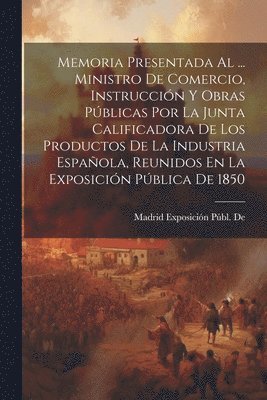 bokomslag Memoria Presentada Al ... Ministro De Comercio, Instruccin Y Obras Pblicas Por La Junta Calificadora De Los Productos De La Industria Espaola, Reunidos En La Exposicin Pblica De 1850