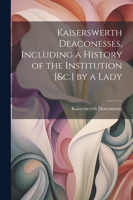 Kaiserswerth Deaconesses - Kaiserswerth Deaconesses, Including a History of the Institution [&c.] by a Lady, Häftad