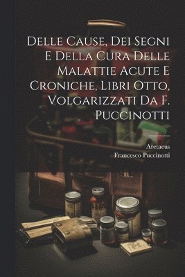 Delle Cause, Dei Segni E Della Cura Delle Malattie Acute E Croniche, Libri Otto, Volgarizzati Da F. Puccinotti 1