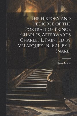 The History and Pedigree of the Portrait of Prince Charles, Afterwards Charles I., Painted by Velasquez in 1623 [By J. Snare] 1