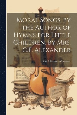 bokomslag Moral Songs, by the Author of Hymns for Little Children. by Mrs. C.F. Alexander